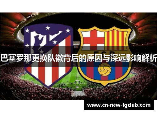 巴塞罗那更换队徽背后的原因与深远影响解析