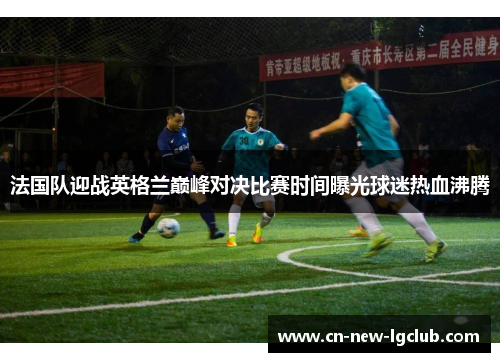法国队迎战英格兰巅峰对决比赛时间曝光球迷热血沸腾
