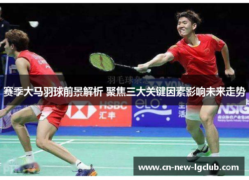 赛季大马羽球前景解析 聚焦三大关键因素影响未来走势