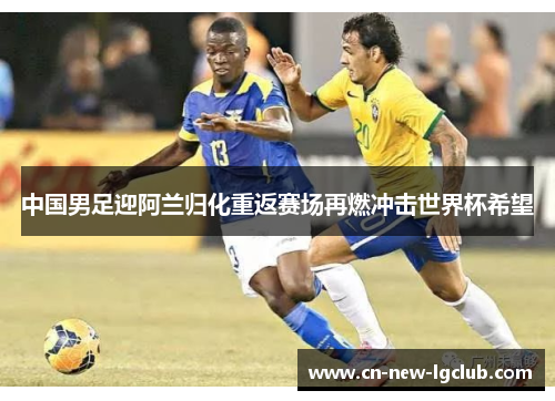 中国男足迎阿兰归化重返赛场再燃冲击世界杯希望 中国男足迎阿兰归化重返赛场再燃冲击世界杯希望