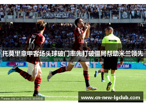 托莫里意甲客场头球破门率先打破僵局帮助米兰领先 托莫里意甲客场头球破门率先打破僵局帮助米兰领先