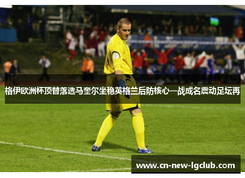 格伊欧洲杯顶替落选马奎尔坐稳英格兰后防核心一战成名震动足坛再 格伊欧洲杯顶替落选马奎尔坐稳英格兰后防核心一战成名震动足坛再