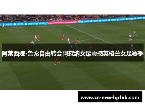 阿莱西娅·鲁索自由转会阿森纳女足震撼英格兰女足赛季 阿莱西娅·鲁索自由转会阿森纳女足震撼英格兰女足赛季
